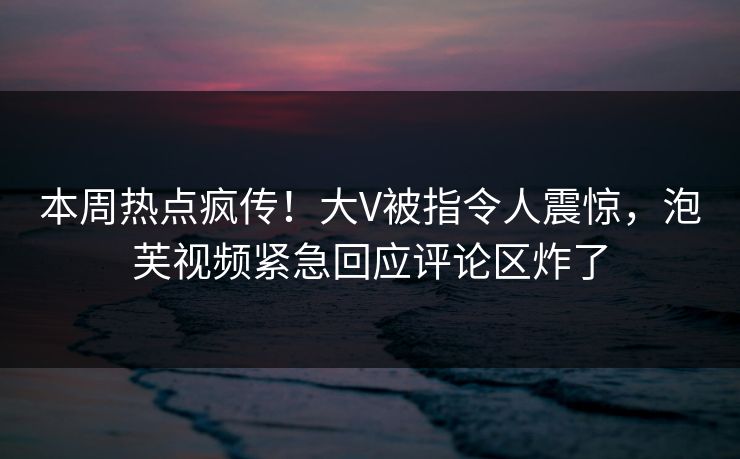 本周热点疯传！大V被指令人震惊，泡芙视频紧急回应评论区炸了