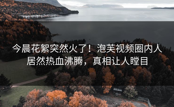今晨花絮突然火了！泡芙视频圈内人居然热血沸腾，真相让人瞠目