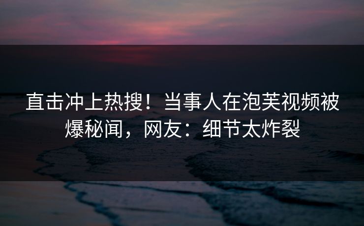 直击冲上热搜！当事人在泡芙视频被爆秘闻，网友：细节太炸裂