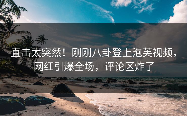 直击太突然！刚刚八卦登上泡芙视频，网红引爆全场，评论区炸了