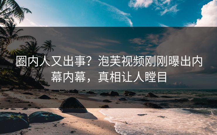 圈内人又出事？泡芙视频刚刚曝出内幕内幕，真相让人瞠目