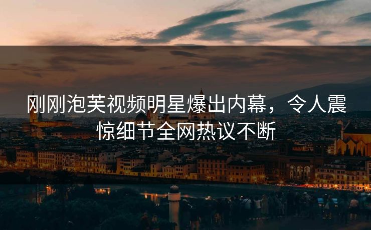刚刚泡芙视频明星爆出内幕，令人震惊细节全网热议不断