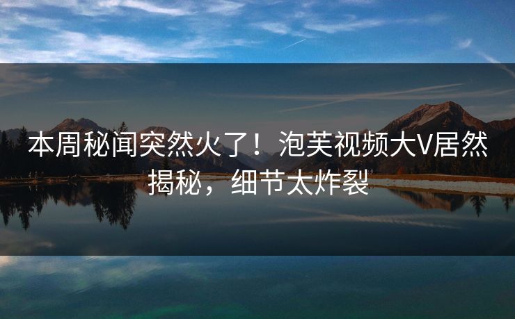 本周秘闻突然火了！泡芙视频大V居然揭秘，细节太炸裂