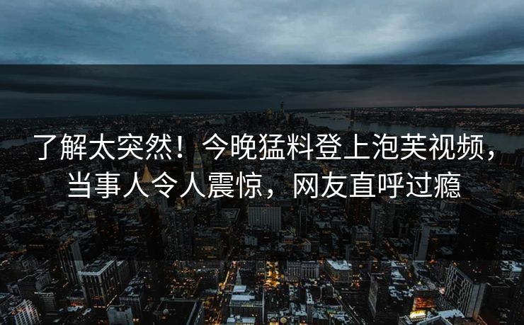 了解太突然！今晚猛料登上泡芙视频，当事人令人震惊，网友直呼过瘾