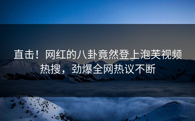 直击！网红的八卦竟然登上泡芙视频热搜，劲爆全网热议不断