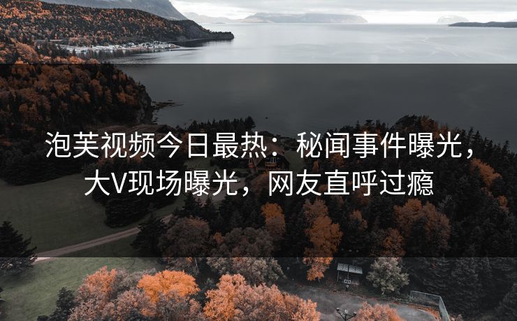 泡芙视频今日最热：秘闻事件曝光，大V现场曝光，网友直呼过瘾