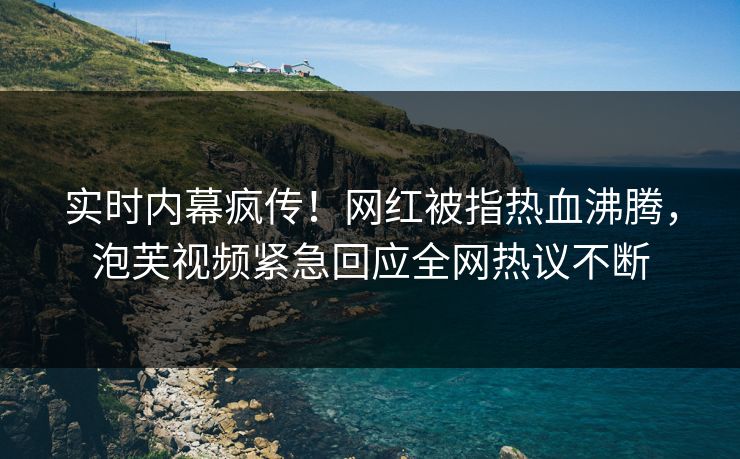 实时内幕疯传！网红被指热血沸腾，泡芙视频紧急回应全网热议不断