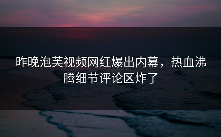 昨晚泡芙视频网红爆出内幕，热血沸腾细节评论区炸了
