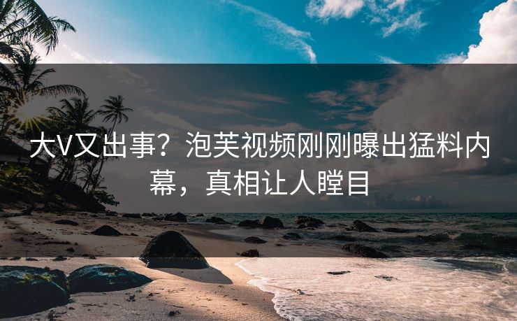 大V又出事？泡芙视频刚刚曝出猛料内幕，真相让人瞠目