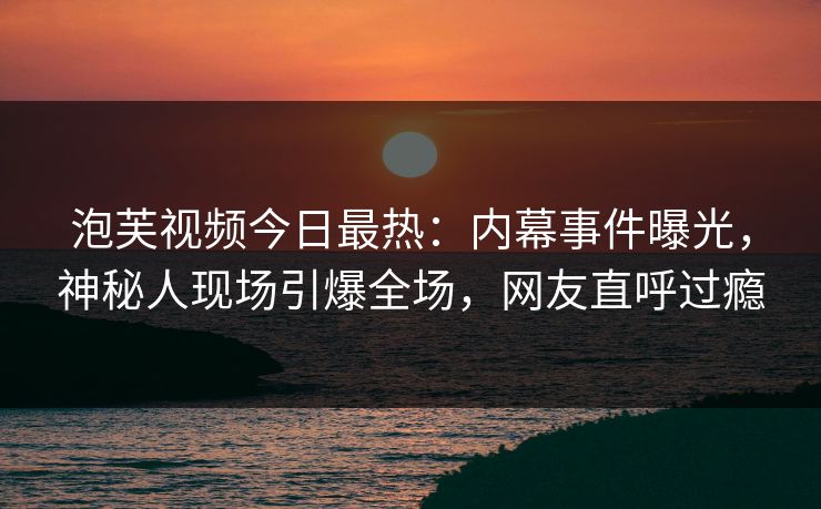 泡芙视频今日最热：内幕事件曝光，神秘人现场引爆全场，网友直呼过瘾