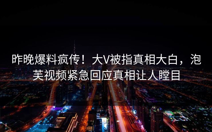 昨晚爆料疯传！大V被指真相大白，泡芙视频紧急回应真相让人瞠目