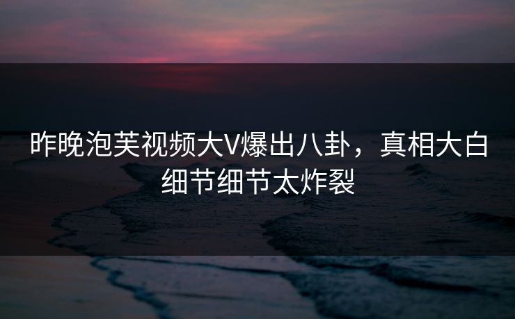 昨晚泡芙视频大V爆出八卦，真相大白细节细节太炸裂