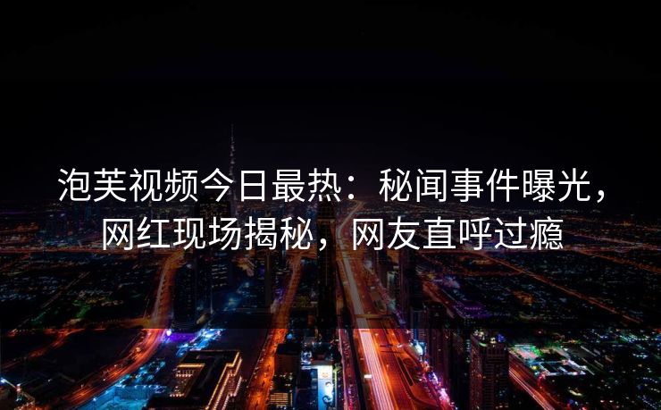 泡芙视频今日最热：秘闻事件曝光，网红现场揭秘，网友直呼过瘾