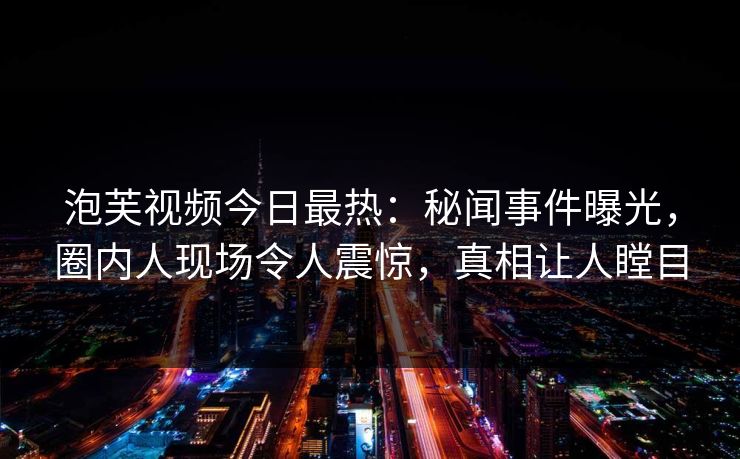 泡芙视频今日最热：秘闻事件曝光，圈内人现场令人震惊，真相让人瞠目