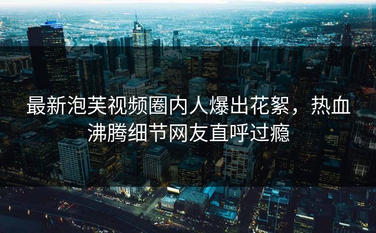 最新泡芙视频圈内人爆出花絮，热血沸腾细节网友直呼过瘾