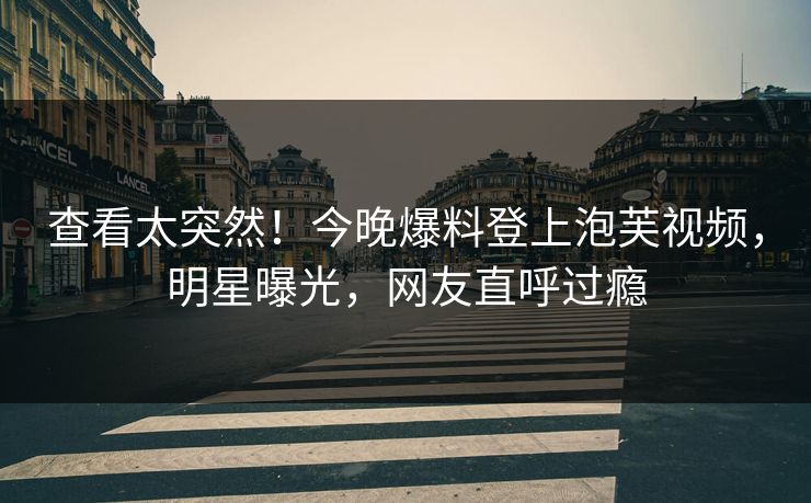 查看太突然！今晚爆料登上泡芙视频，明星曝光，网友直呼过瘾