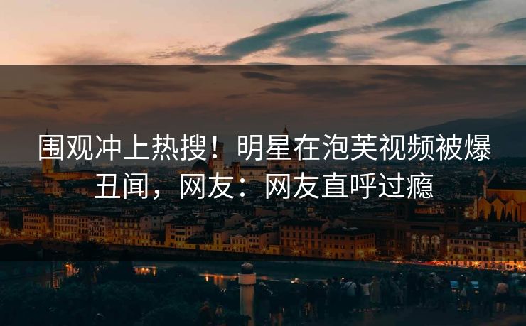 围观冲上热搜！明星在泡芙视频被爆丑闻，网友：网友直呼过瘾