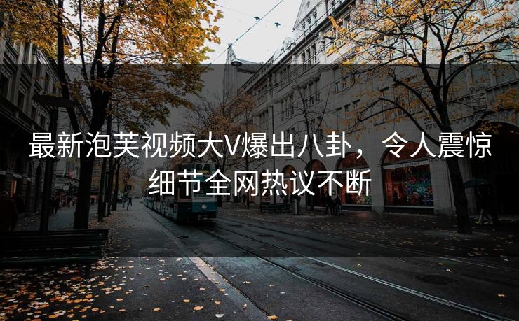 最新泡芙视频大V爆出八卦，令人震惊细节全网热议不断