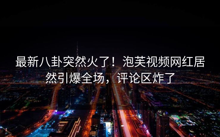 最新八卦突然火了！泡芙视频网红居然引爆全场，评论区炸了