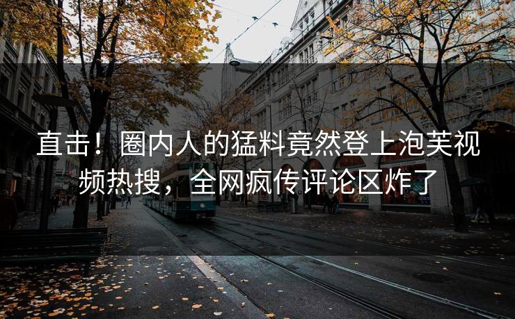 直击！圈内人的猛料竟然登上泡芙视频热搜，全网疯传评论区炸了
