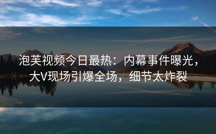 泡芙视频今日最热：内幕事件曝光，大V现场引爆全场，细节太炸裂