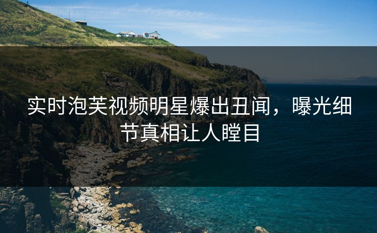实时泡芙视频明星爆出丑闻，曝光细节真相让人瞠目