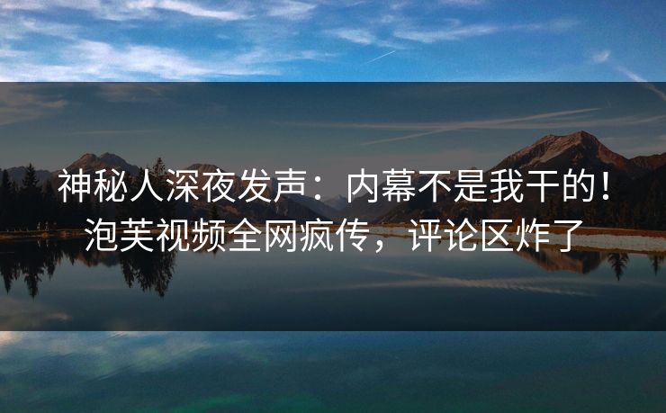 神秘人深夜发声：内幕不是我干的！泡芙视频全网疯传，评论区炸了