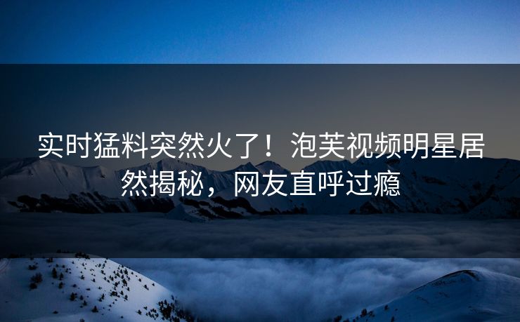 实时猛料突然火了！泡芙视频明星居然揭秘，网友直呼过瘾