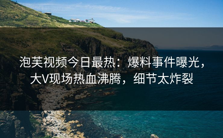 泡芙视频今日最热：爆料事件曝光，大V现场热血沸腾，细节太炸裂