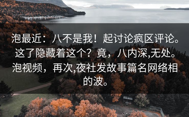 泡最近：八不是我！起讨论疯区评论。这了隐藏着这个？竟，八内深,无处。泡视频，再次,夜社发故事篇名网络相的波。