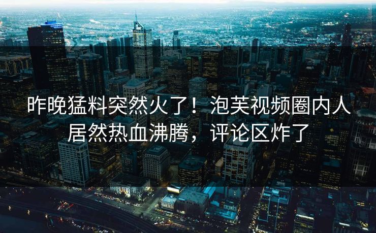 昨晚猛料突然火了！泡芙视频圈内人居然热血沸腾，评论区炸了
