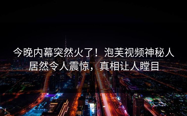 今晚内幕突然火了！泡芙视频神秘人居然令人震惊，真相让人瞠目