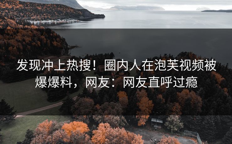 发现冲上热搜！圈内人在泡芙视频被爆爆料，网友：网友直呼过瘾