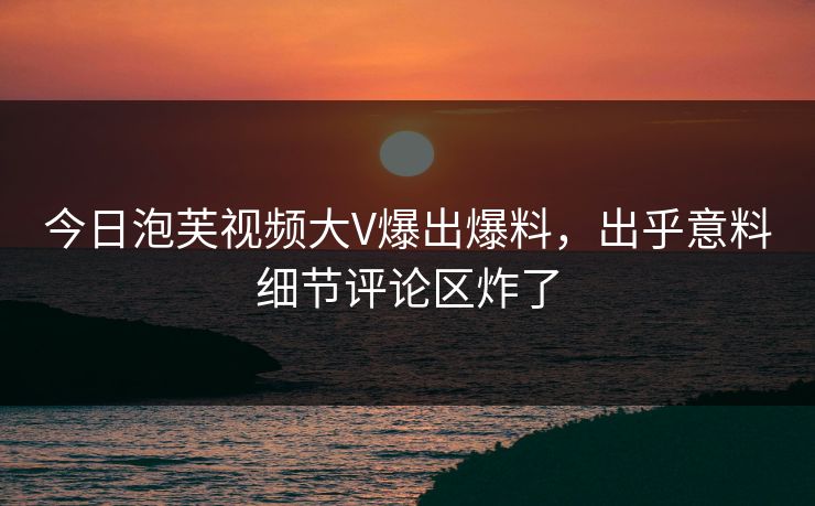 今日泡芙视频大V爆出爆料，出乎意料细节评论区炸了