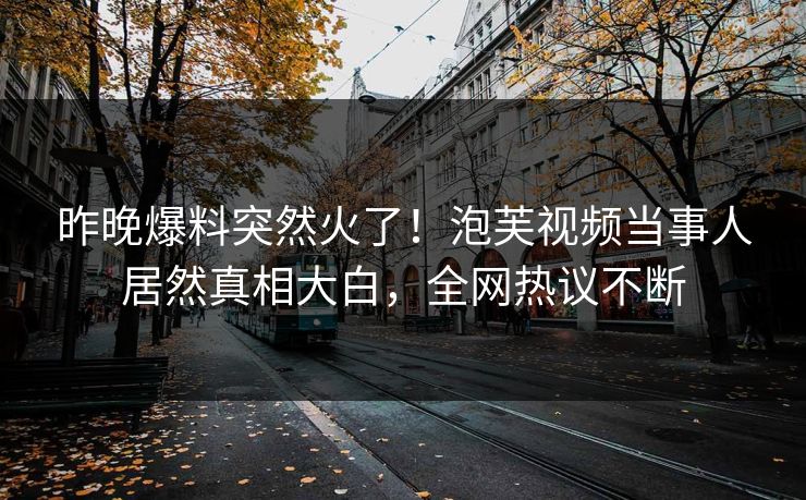 昨晚爆料突然火了！泡芙视频当事人居然真相大白，全网热议不断