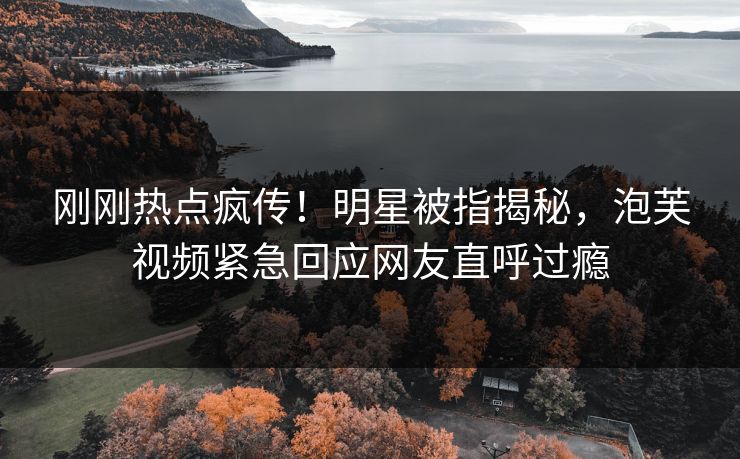 刚刚热点疯传！明星被指揭秘，泡芙视频紧急回应网友直呼过瘾