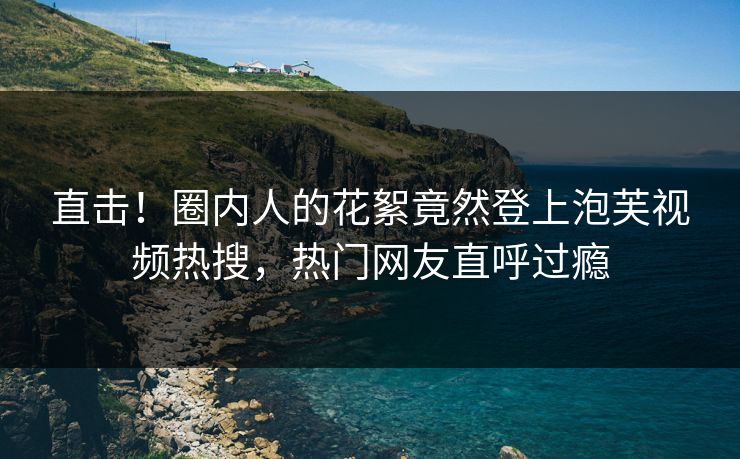 直击！圈内人的花絮竟然登上泡芙视频热搜，热门网友直呼过瘾