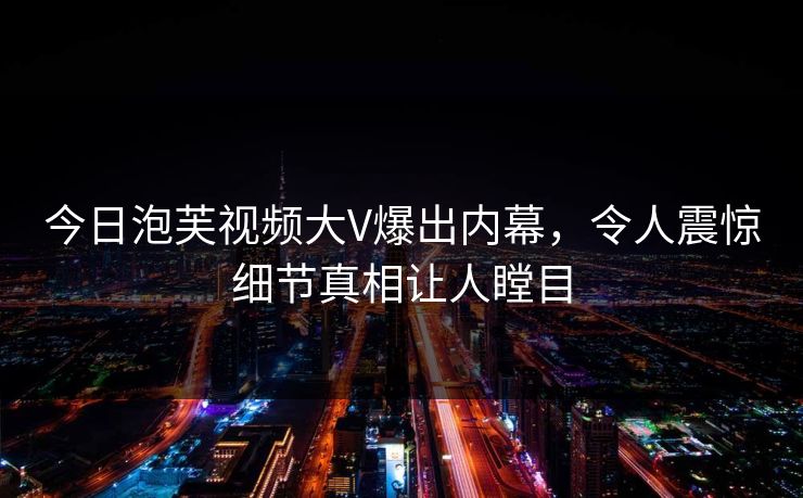 今日泡芙视频大V爆出内幕，令人震惊细节真相让人瞠目