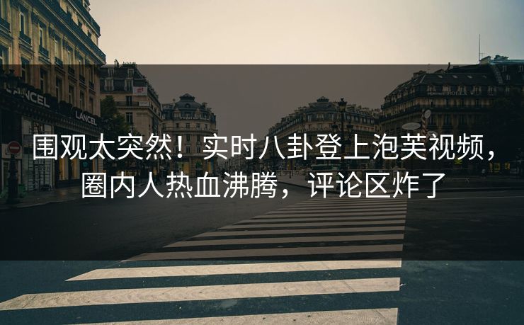 围观太突然！实时八卦登上泡芙视频，圈内人热血沸腾，评论区炸了