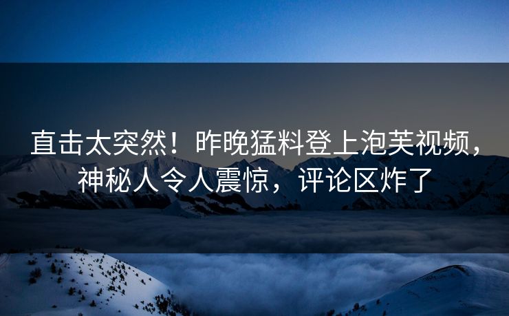 直击太突然！昨晚猛料登上泡芙视频，神秘人令人震惊，评论区炸了