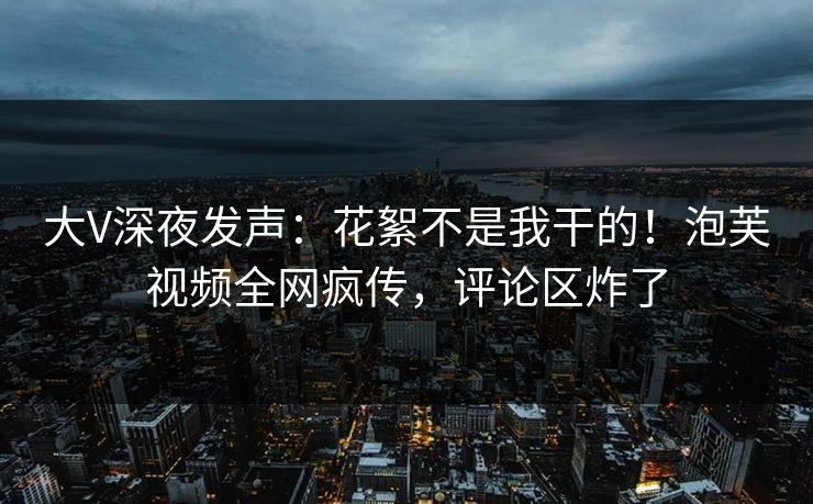 大V深夜发声：花絮不是我干的！泡芙视频全网疯传，评论区炸了