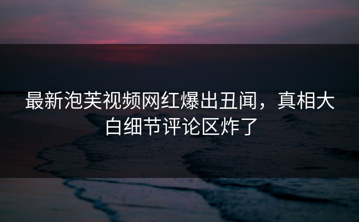 最新泡芙视频网红爆出丑闻，真相大白细节评论区炸了