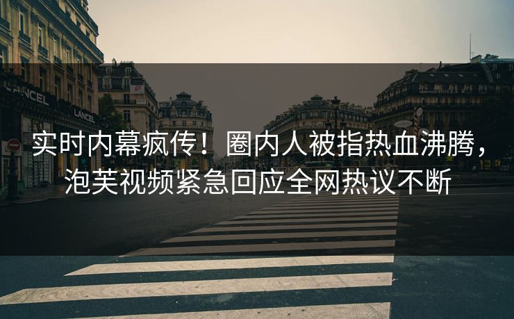 实时内幕疯传！圈内人被指热血沸腾，泡芙视频紧急回应全网热议不断