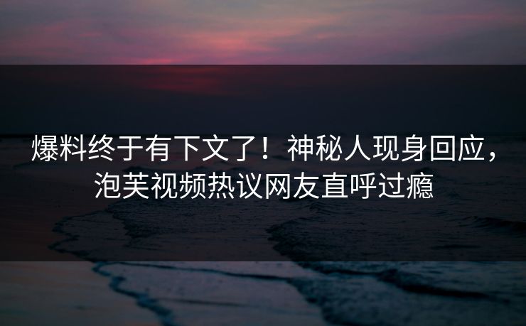 爆料终于有下文了！神秘人现身回应，泡芙视频热议网友直呼过瘾