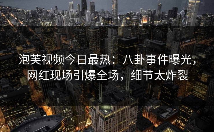 泡芙视频今日最热：八卦事件曝光，网红现场引爆全场，细节太炸裂