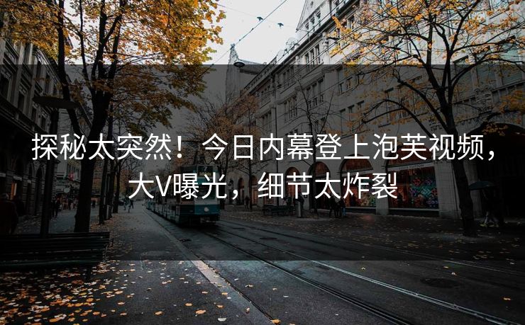 探秘太突然！今日内幕登上泡芙视频，大V曝光，细节太炸裂