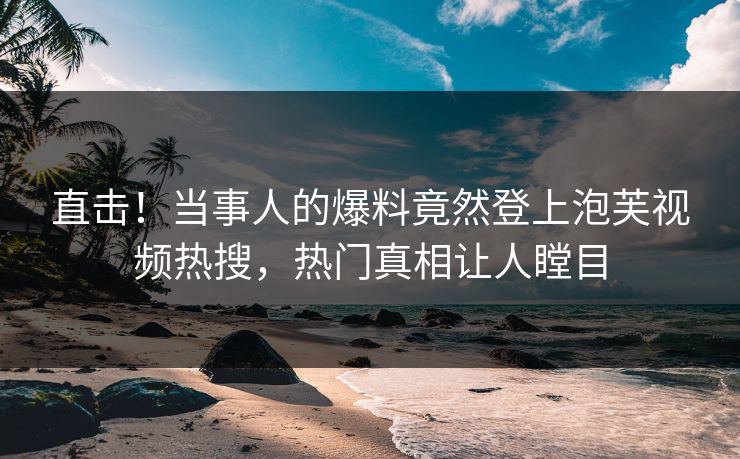 直击！当事人的爆料竟然登上泡芙视频热搜，热门真相让人瞠目