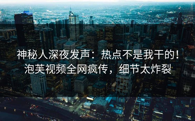 神秘人深夜发声：热点不是我干的！泡芙视频全网疯传，细节太炸裂