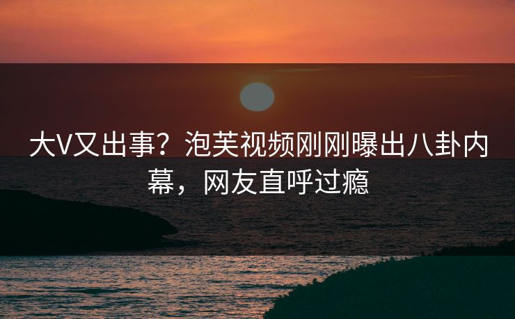 大V又出事？泡芙视频刚刚曝出八卦内幕，网友直呼过瘾