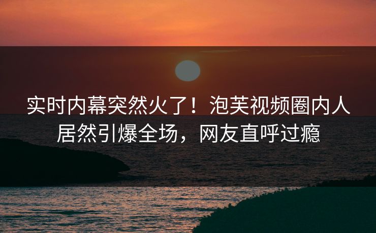 实时内幕突然火了！泡芙视频圈内人居然引爆全场，网友直呼过瘾